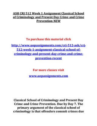 ASH CRJ 512 Week 1 Assignment Classical School
of Criminology and Present Day Crime and Crime
Prevention NEW
To purchase this material click
http://www.uopassignments.com/crj-512-ash/crj-
512-week-1-assignment-classical-school-of-
criminology-and-present-day-crime-and-crime-
prevention-recent
For more classes visit
www.uopassignments.com
Classical School of Criminology and Present Day
Crime and Crime Prevention. Due by Day 7. The
primary argument of the classical school of
criminology is that offenders commit crimes due
 