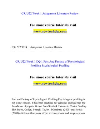 CRJ 522 Week 1 Assignment Literature Review
For more course tutorials visit
www.newtonhelp.com
CRJ 522 Week 1 Assignment Literature Review
---------------------------------------------------------------------------------------------------------
CRJ 522 Week 1 DQ 1 Fact And Fantasy of Psychological
Profiling Psychological Profiling
For more course tutorials visit
www.newtonhelp.com
Fact and Fantasy of Psychological Profiling Psychological profiling is
not a new concept. It has been practiced for centuries and has been the
foundation of popular fiction from Sherlock Holmes to Clarice Starling.
The Snook, Cullen, Bennell, Taylor, &Gendreau (2008) and Kocsis
(2003) articles outline many of the preconceptions and misperceptions
 