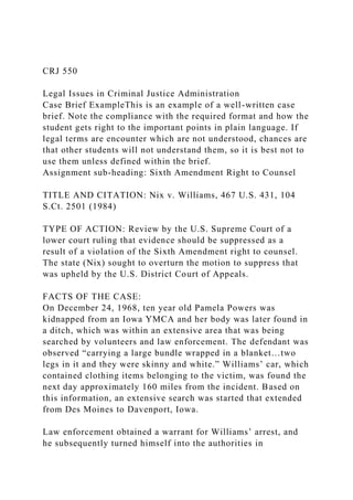 CRJ 550
Legal Issues in Criminal Justice Administration
Case Brief ExampleThis is an example of a well-written case
brief. Note the compliance with the required format and how the
student gets right to the important points in plain language. If
legal terms are encounter which are not understood, chances are
that other students will not understand them, so it is best not to
use them unless defined within the brief.
Assignment sub-heading: Sixth Amendment Right to Counsel
TITLE AND CITATION: Nix v. Williams, 467 U.S. 431, 104
S.Ct. 2501 (1984)
TYPE OF ACTION: Review by the U.S. Supreme Court of a
lower court ruling that evidence should be suppressed as a
result of a violation of the Sixth Amendment right to counsel.
The state (Nix) sought to overturn the motion to suppress that
was upheld by the U.S. District Court of Appeals.
FACTS OF THE CASE:
On December 24, 1968, ten year old Pamela Powers was
kidnapped from an Iowa YMCA and her body was later found in
a ditch, which was within an extensive area that was being
searched by volunteers and law enforcement. The defendant was
observed “carrying a large bundle wrapped in a blanket…two
legs in it and they were skinny and white.” Williams’ car, which
contained clothing items belonging to the victim, was found the
next day approximately 160 miles from the incident. Based on
this information, an extensive search was started that extended
from Des Moines to Davenport, Iowa.
Law enforcement obtained a warrant for Williams’ arrest, and
he subsequently turned himself into the authorities in
 