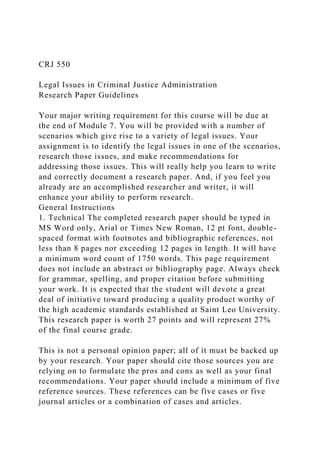 CRJ 550
Legal Issues in Criminal Justice Administration
Research Paper Guidelines
Your major writing requirement for this course will be due at
the end of Module 7. You will be provided with a number of
scenarios which give rise to a variety of legal issues. Your
assignment is to identify the legal issues in one of the scenarios,
research those issues, and make recommendations for
addressing those issues. This will really help you learn to write
and correctly document a research paper. And, if you feel you
already are an accomplished researcher and writer, it will
enhance your ability to perform research.
General Instructions
1. Technical The completed research paper should be typed in
MS Word only, Arial or Times New Roman, 12 pt font, double-
spaced format with footnotes and bibliographic references, not
less than 8 pages nor exceeding 12 pages in length. It will have
a minimum word count of 1750 words. This page requirement
does not include an abstract or bibliography page. Always check
for grammar, spelling, and proper citation before submitting
your work. It is expected that the student will devote a great
deal of initiative toward producing a quality product worthy of
the high academic standards established at Saint Leo University.
This research paper is worth 27 points and will represent 27%
of the final course grade.
This is not a personal opinion paper; all of it must be backed up
by your research. Your paper should cite those sources you are
relying on to formulate the pros and cons as well as your final
recommendations. Your paper should include a minimum of five
reference sources. These references can be five cases or five
journal articles or a combination of cases and articles.
 