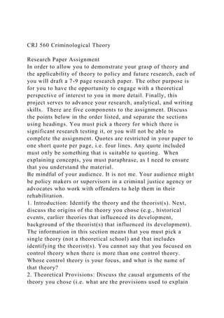 CRJ 560 Criminological Theory
Research Paper Assignment
In order to allow you to demonstrate your grasp of theory and
the applicability of theory to policy and future research, each of
you will draft a 7-9 page research paper. The other purpose is
for you to have the opportunity to engage with a theoretical
perspective of interest to you in more detail. Finally, this
project serves to advance your research, analytical, and writing
skills. There are five components to the assignment. Discuss
the points below in the order listed, and separate the sections
using headings. You must pick a theory for which there is
significant research testing it, or you will not be able to
complete the assignment. Quotes are restricted in your paper to
one short quote per page, i.e. four lines. Any quote included
must only be something that is suitable to quoting. When
explaining concepts, you must paraphrase, as I need to ensure
that you understand the material.
Be mindful of your audience. It is not me. Your audience might
be policy makers or supervisors in a criminal justice agency or
advocates who work with offenders to help them in their
rehabilitation.
1. Introduction: Identify the theory and the theorist(s). Next,
discuss the origins of the theory you chose (e.g., historical
events, earlier theories that influenced its development,
background of the theorist(s) that influenced its development).
The information in this section means that you must pick a
single theory (not a theoretical school) and that includes
identifying the theorist(s). You cannot say that you focused on
control theory when there is more than one control theory.
Whose control theory is your focus, and what is the name of
that theory?
2. Theoretical Provisions: Discuss the causal arguments of the
theory you chose (i.e. what are the provisions used to explain
 