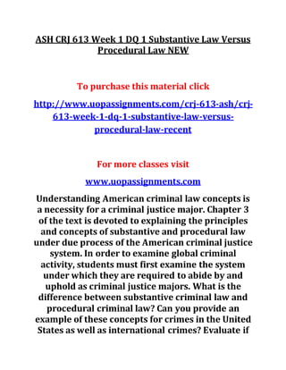 ASH CRJ 613 Week 1 DQ 1 Substantive Law Versus
Procedural Law NEW
To purchase this material click
http://www.uopassignments.com/crj-613-ash/crj-
613-week-1-dq-1-substantive-law-versus-
procedural-law-recent
For more classes visit
www.uopassignments.com
Understanding American criminal law concepts is
a necessity for a criminal justice major. Chapter 3
of the text is devoted to explaining the principles
and concepts of substantive and procedural law
under due process of the American criminal justice
system. In order to examine global criminal
activity, students must first examine the system
under which they are required to abide by and
uphold as criminal justice majors. What is the
difference between substantive criminal law and
procedural criminal law? Can you provide an
example of these concepts for crimes in the United
States as well as international crimes? Evaluate if
 