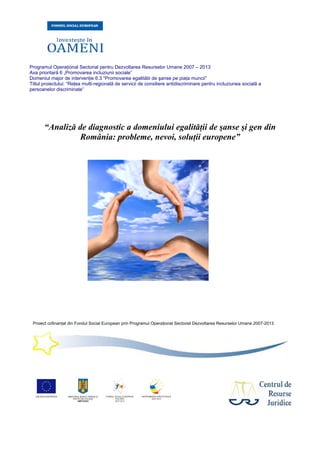 Programul Operaţional Sectorial pentru Dezvoltarea Resurselor Umane 2007 – 2013
Axa prioritară 6 „Promovarea incluziunii sociale”
Domeniul major de intervenţie 6.3 “Promovarea egalitătii de şanse pe piaţa muncii”
Titlul proiectului: “Reţea multi-regională de servicii de consiliere antidiscriminare pentru incluziunea socială a
persoanelor discriminate”
Proiect cofinanţat din Fondul Social European prin Programul Operaţional Sectorial Dezvoltarea Resurselor Umane 2007-2013
“Analiză de diagnostic a domeniului egalităţii de şanse şi gen din
România: probleme, nevoi, soluţii europene”
 