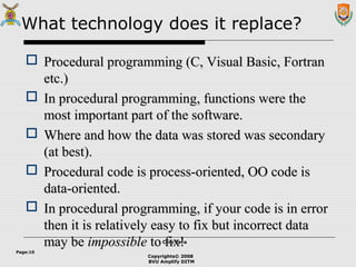 Copyrights© 2008
BVU Amplify DITM
Core JavaCore Java
Page:10
What technology does it replace?
 Procedural programming (C, Visual Basic, FortranProcedural programming (C, Visual Basic, Fortran
etc.)etc.)
 In procedural programming, functions were theIn procedural programming, functions were the
most important part of the software.most important part of the software.
 Where and how the data was stored was secondaryWhere and how the data was stored was secondary
(at best).(at best).
 Procedural code is process-oriented, OO code isProcedural code is process-oriented, OO code is
data-oriented.data-oriented.
 In procedural programming, if your code is in errorIn procedural programming, if your code is in error
then it is relatively easy to fix but incorrect datathen it is relatively easy to fix but incorrect data
may bemay be impossibleimpossible to fix!to fix!
 