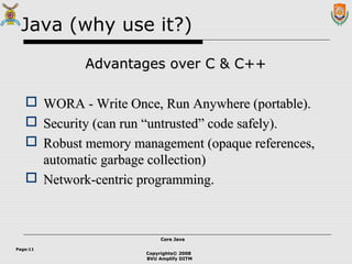 Copyrights© 2008
BVU Amplify DITM
Core JavaCore Java
Page:11
Java (why use it?)
Advantages over C & C++Advantages over C & C++
 WORA - Write Once, Run Anywhere (portable).WORA - Write Once, Run Anywhere (portable).
 Security (can run “untrusted” code safely).Security (can run “untrusted” code safely).
 Robust memory management (opaque references,Robust memory management (opaque references,
automatic garbage collection)automatic garbage collection)
 Network-centric programming.Network-centric programming.
 