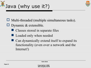 Copyrights© 2008
BVU Amplify DITM
Core JavaCore Java
Page:12
Java (why use it?)
 Multi-threaded (multiple simultaneous tasks).Multi-threaded (multiple simultaneous tasks).
 Dynamic & extensible.Dynamic & extensible.
 Classes stored in separate files
 Loaded only when needed
 Can dynamically extend itself to expand its
functionality (even over a network and the
Internet!)
 
