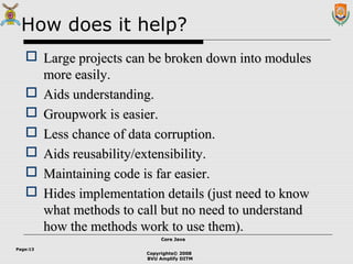 Copyrights© 2008
BVU Amplify DITM
Core JavaCore Java
Page:13
How does it help?
 Large projects can be broken down into modulesLarge projects can be broken down into modules
more easily.more easily.
 Aids understanding.Aids understanding.
 Groupwork is easier.Groupwork is easier.
 Less chance of data corruption.Less chance of data corruption.
 Aids reusability/extensibility.Aids reusability/extensibility.
 Maintaining code is far easier.Maintaining code is far easier.
 Hides implementation details (just need to knowHides implementation details (just need to know
what methods to call but no need to understandwhat methods to call but no need to understand
how the methods work to use them).how the methods work to use them).
 