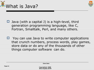 Copyrights© 2008
BVU Amplify DITM
Core JavaCore Java
Page:14
What is Java?
 Java (with a capital J) is a high-level, third
generation programming language, like C,
Fortran, Smalltalk, Perl, and many others.
 You can use Java to write computer applications
that crunch numbers, process words, play games,
store data or do any of the thousands of other
things computer software can do.
 