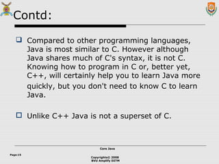 Copyrights© 2008
BVU Amplify DITM
Core JavaCore Java
Page:15
Contd:
 Compared to other programming languages,
Java is most similar to C. However although
Java shares much of C's syntax, it is not C.
Knowing how to program in C or, better yet,
C++, will certainly help you to learn Java more
quickly, but you don't need to know C to learn
Java.
 Unlike C++ Java is not a superset of C.
 