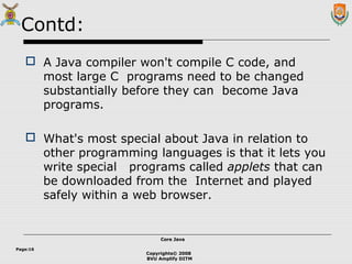 Copyrights© 2008
BVU Amplify DITM
Core JavaCore Java
Page:16
Contd:
 A Java compiler won't compile C code, and
most large C programs need to be changed
substantially before they can become Java
programs.
 What's most special about Java in relation to
other programming languages is that it lets you
write special programs called applets that can
be downloaded from the Internet and played
safely within a web browser.
 