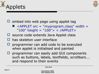 Copyrights© 2008
BVU Amplify DITM
Core JavaCore Java
Page:17
Applets
 embed into web page using applet tagembed into web page using applet tag
 <APPLET src = "myprogram.class" width =
"100" height = "100"> < /APPLET>
 source code extends Java Applet classsource code extends Java Applet class
 has skeleton user interfacehas skeleton user interface
 programmer can add code to be executedprogrammer can add code to be executed
when applet is initialised and paintedwhen applet is initialised and painted
 programmer can easily add GUI componentsprogrammer can easily add GUI components
such as buttons, labels, textfields, scrollbars….such as buttons, labels, textfields, scrollbars….
and respond to their eventsand respond to their events
 