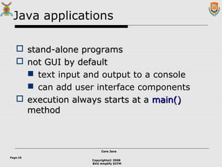 Copyrights© 2008
BVU Amplify DITM
Core JavaCore Java
Page:18
Java applications
 stand-alone programsstand-alone programs
 not GUI by defaultnot GUI by default
 text input and output to a console
 can add user interface components
 execution always starts at aexecution always starts at a main()main()
methodmethod
 