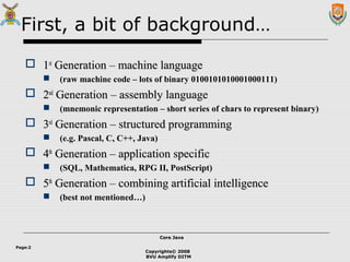 Copyrights© 2008
BVU Amplify DITM
Core JavaCore Java
Page:2
First, a bit of background…
 11stst
Generation – machine languageGeneration – machine language
 (raw machine code – lots of binary 0100101010001000111)
 22ndnd
Generation – assembly languageGeneration – assembly language
 (mnemonic representation – short series of chars to represent binary)
 33rdrd
Generation – structured programmingGeneration – structured programming
 (e.g. Pascal, C, C++, Java)
 44thth
Generation – application specificGeneration – application specific
 (SQL, Mathematica, RPG II, PostScript)
 55thth
Generation – combining artificial intelligenceGeneration – combining artificial intelligence
 (best not mentioned…)
 