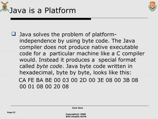 Copyrights© 2008
BVU Amplify DITM
Core JavaCore Java
Page:23
Java is a Platform
 Java solves the problem of platform-
independence by using byte code. The Java
compiler does not produce native executable
code for a particular machine like a C compiler
would. Instead it produces a special format
called byte code. Java byte code written in
hexadecimal, byte by byte, looks like this:
CA FE BA BE 00 03 00 2D 00 3E 08 00 3B 08
00 01 08 00 20 08
 