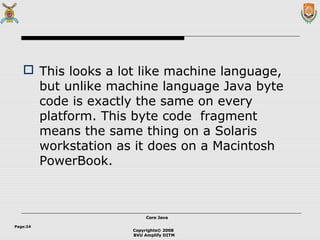Copyrights© 2008
BVU Amplify DITM
Core JavaCore Java
Page:24
 This looks a lot like machine language,
but unlike machine language Java byte
code is exactly the same on every
platform. This byte code fragment
means the same thing on a Solaris
workstation as it does on a Macintosh
PowerBook.
 