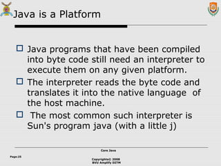 Copyrights© 2008
BVU Amplify DITM
Core JavaCore Java
Page:25
Java is a Platform
 Java programs that have been compiled
into byte code still need an interpreter to
execute them on any given platform.
 The interpreter reads the byte code and
translates it into the native language of
the host machine.
 The most common such interpreter is
Sun's program java (with a little j)
 
