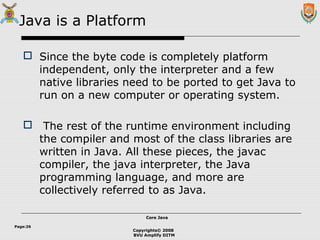 Copyrights© 2008
BVU Amplify DITM
Core JavaCore Java
Page:26
Java is a Platform
 Since the byte code is completely platform
independent, only the interpreter and a few
native libraries need to be ported to get Java to
run on a new computer or operating system.
 The rest of the runtime environment including
the compiler and most of the class libraries are
written in Java. All these pieces, the javac
compiler, the java interpreter, the Java
programming language, and more are
collectively referred to as Java.
 