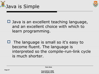 Copyrights© 2008
BVU Amplify DITM
Core JavaCore Java
Page:27
Java is Simple
 Java is an excellent teaching language,
and an excellent choice with which to
learn programming.
 The language is small so it's easy to
become fluent. The language is
interpreted so the compile-run-link cycle
is much shorter.
 