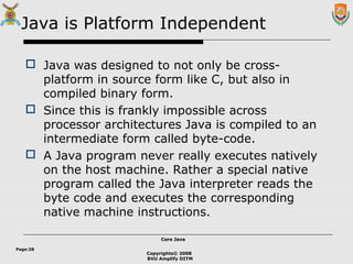 Copyrights© 2008
BVU Amplify DITM
Core JavaCore Java
Page:28
Java is Platform Independent
 Java was designed to not only be cross-
platform in source form like C, but also in
compiled binary form.
 Since this is frankly impossible across
processor architectures Java is compiled to an
intermediate form called byte-code.
 A Java program never really executes natively
on the host machine. Rather a special native
program called the Java interpreter reads the
byte code and executes the corresponding
native machine instructions.
 