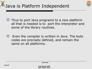 Copyrights© 2008
BVU Amplify DITM
Core JavaCore Java
Page:29
Java is Platform Independent
 Thus to port Java programs to a new platform
all that is needed is to port the interpreter and
some of the library routines.
 Even the compiler is written in Java. The byte
codes are precisely defined, and remain the
same on all platforms.
 