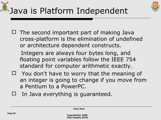 Copyrights© 2008
BVU Amplify DITM
Core JavaCore Java
Page:30
Java is Platform Independent
 The second important part of making Java
cross-platform is the elimination of undefined
or architecture dependent constructs.
Integers are always four bytes long, and
floating point variables follow the IEEE 754
standard for computer arithmetic exactly.
 You don't have to worry that the meaning of
an integer is going to change if you move from
a Pentium to a PowerPC.
 In Java everything is guaranteed.
 