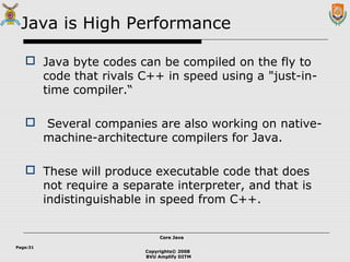 Copyrights© 2008
BVU Amplify DITM
Core JavaCore Java
Page:31
Java is High Performance
 Java byte codes can be compiled on the fly to
code that rivals C++ in speed using a "just-in-
time compiler.“
 Several companies are also working on native-
machine-architecture compilers for Java.
 These will produce executable code that does
not require a separate interpreter, and that is
indistinguishable in speed from C++.
 