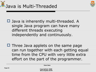 Copyrights© 2008
BVU Amplify DITM
Core JavaCore Java
Page:32
Java is Multi-Threaded
 Java is inherently multi-threaded. A
single Java program can have many
different threads executing
independently and continuously.
 Three Java applets on the same page
can run together with each getting equal
time from the CPU with very little extra
effort on the part of the programmer.
 
