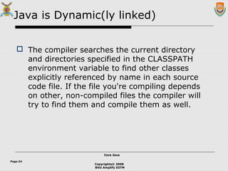 Copyrights© 2008
BVU Amplify DITM
Core JavaCore Java
Page:34
Java is Dynamic(ly linked)
 The compiler searches the current directory
and directories specified in the CLASSPATH
environment variable to find other classes
explicitly referenced by name in each source
code file. If the file you're compiling depends
on other, non-compiled files the compiler will
try to find them and compile them as well.
 