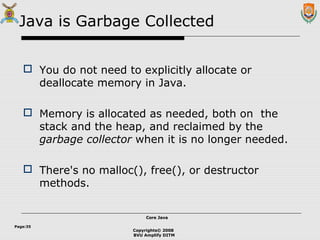 Copyrights© 2008
BVU Amplify DITM
Core JavaCore Java
Page:35
Java is Garbage Collected
 You do not need to explicitly allocate or
deallocate memory in Java.
 Memory is allocated as needed, both on the
stack and the heap, and reclaimed by the
garbage collector when it is no longer needed.
 There's no malloc(), free(), or destructor
methods.
 