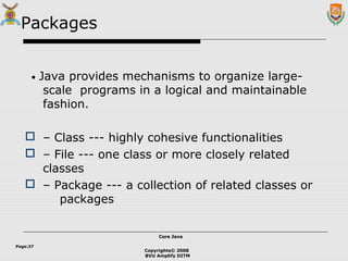 Copyrights© 2008
BVU Amplify DITM
Core JavaCore Java
Page:37
Packages
• Java provides mechanisms to organize large-
scale programs in a logical and maintainable
fashion.
 – Class --- highly cohesive functionalities
 – File --- one class or more closely related
classes
 – Package --- a collection of related classes or
packages
 