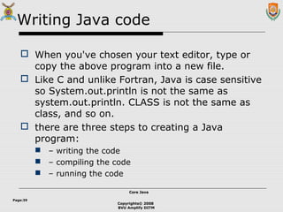 Copyrights© 2008
BVU Amplify DITM
Core JavaCore Java
Page:39
Writing Java code
 When you've chosen your text editor, type or
copy the above program into a new file.
 Like C and unlike Fortran, Java is case sensitive
so System.out.println is not the same as
system.out.println. CLASS is not the same as
class, and so on.
 there are three steps to creating a Java
program:
 – writing the code
 – compiling the code
 – running the code
 