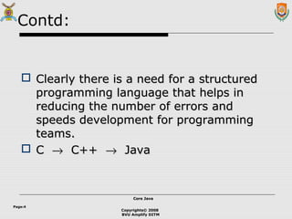 Copyrights© 2008
BVU Amplify DITM
Core JavaCore Java
Page:4
Contd:
 Clearly there is a need for a structuredClearly there is a need for a structured
programming language that helps inprogramming language that helps in
reducing the number of errors andreducing the number of errors and
speeds development for programmingspeeds development for programming
teams.teams.
 CC →→ C++C++ →→ JavaJava
 