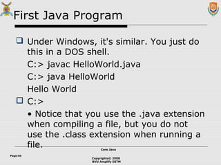 Copyrights© 2008
BVU Amplify DITM
Core JavaCore Java
Page:40
First Java Program
 Under Windows, it's similar. You just do
this in a DOS shell.
C:> javac HelloWorld.java
C:> java HelloWorld
Hello World
 C:>
• Notice that you use the .java extension
when compiling a file, but you do not
use the .class extension when running a
file.
 