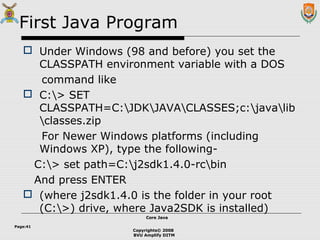 Copyrights© 2008
BVU Amplify DITM
Core JavaCore Java
Page:41
First Java Program
 Under Windows (98 and before) you set the
CLASSPATH environment variable with a DOS
command like
 C:> SET
CLASSPATH=C:JDKJAVACLASSES;c:javalib
classes.zip
For Newer Windows platforms (including
Windows XP), type the following-
C:> set path=C:j2sdk1.4.0-rcbin
And press ENTER
 (where j2sdk1.4.0 is the folder in your root
(C:>) drive, where Java2SDK is installed)
 