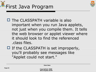 Copyrights© 2008
BVU Amplify DITM
Core JavaCore Java
Page:42
First Java Program
 The CLASSPATH variable is also
important when you run Java applets,
not just when you compile them. It tells
the web browser or applet viewer where
it should look to find the referenced
.class files.
 If the CLASSPATH is set improperly,
you'll probably see messages like
"Applet could not start."
 