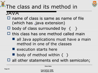 Copyrights© 2008
BVU Amplify DITM
Core JavaCore Java
Page:44
The class and its method in
JAVA
 name of class is same as name of filename of class is same as name of file
(which has(which has ..java extension)java extension)
 body of class surrounded by { }body of class surrounded by { }
 this class has one method called mainthis class has one method called main
 all Java applications must have a main
method in one of the classes
 execution starts here
 body of method within { }
 all other statements end with semicolon;all other statements end with semicolon;
 