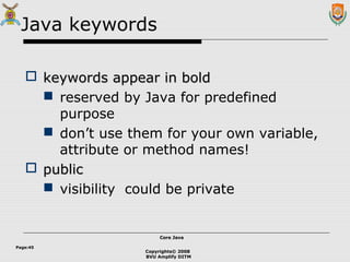 Copyrights© 2008
BVU Amplify DITM
Core JavaCore Java
Page:45
Java keywords
 keywords appear in boldkeywords appear in bold
 reserved by Java for predefined
purpose
 don’t use them for your own variable,
attribute or method names!
 publicpublic
 visibility could be private
 