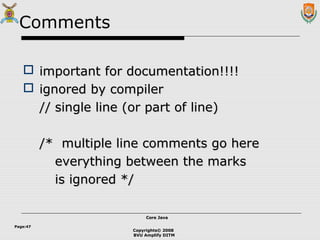 Copyrights© 2008
BVU Amplify DITM
Core JavaCore Java
Page:47
Comments
 important for documentation!!!!important for documentation!!!!
 ignored by compilerignored by compiler
//// single line (or part of line)single line (or part of line)
/* multiple line comments go here/* multiple line comments go here
everything between the markseverything between the marks
is ignored */is ignored */
 