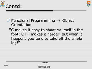 Copyrights© 2008
BVU Amplify DITM
Core JavaCore Java
Page:5
Contd:
 Functional ProgrammingFunctional Programming →→ ObjectObject
OrientationOrientation
““C makes it easy to shoot yourself in theC makes it easy to shoot yourself in the
foot; C++ makes it harder, but when itfoot; C++ makes it harder, but when it
happens you tend to take off the wholehappens you tend to take off the whole
leg!”leg!”
 