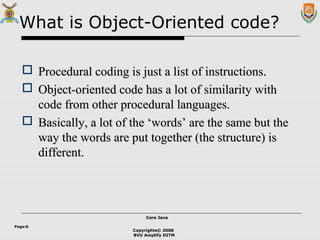 Copyrights© 2008
BVU Amplify DITM
Core JavaCore Java
Page:6
What is Object-Oriented code?
 Procedural coding is just a list of instructions.Procedural coding is just a list of instructions.
 Object-oriented code has a lot of similarity withObject-oriented code has a lot of similarity with
code from other procedural languages.code from other procedural languages.
 Basically, a lot of the ‘words’ are the same but theBasically, a lot of the ‘words’ are the same but the
way the words are put together (the structure) isway the words are put together (the structure) is
different.different.
 