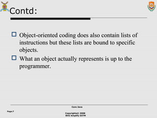 Copyrights© 2008
BVU Amplify DITM
Core JavaCore Java
Page:7
Contd:
 Object-oriented coding does also contain lists ofObject-oriented coding does also contain lists of
instructions but these lists are bound to specificinstructions but these lists are bound to specific
objects.objects.
 What an object actually represents is up to theWhat an object actually represents is up to the
programmer.programmer.
 
