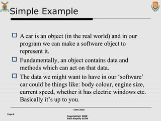 Copyrights© 2008
BVU Amplify DITM
Core JavaCore Java
Page:8
Simple Example
 AA car is an object (in the real world) and in ourcar is an object (in the real world) and in our
program we can make a software object toprogram we can make a software object to
represent it.represent it.
 Fundamentally, an object contains data andFundamentally, an object contains data and
methods which can act on that data.methods which can act on that data.
 The data we might want to have in our ‘software’The data we might want to have in our ‘software’
car could be things like: body colour, engine size,car could be things like: body colour, engine size,
current speed, whether it has electric windows etc.current speed, whether it has electric windows etc.
Basically it’s up to you.Basically it’s up to you.
 