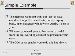 Copyrights© 2008
BVU Amplify DITM
Core JavaCore Java
Page:9
Simple Example
 The methods we might want our ‘car’ to haveThe methods we might want our ‘car’ to have
could be things like: accelerate, brake, respraycould be things like: accelerate, brake, respray
body, open passenger window etc. Again, it’s up tobody, open passenger window etc. Again, it’s up to
you.you.
 Whatever you need your software car to modelWhatever you need your software car to model
from the real world object must be present in yourfrom the real world object must be present in your
code.code.
 The OO syntax enables you to do this intuitively.The OO syntax enables you to do this intuitively.
 