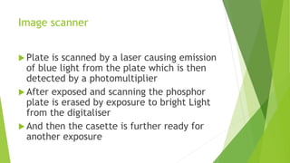 Image scanner
 Plate is scanned by a laser causing emission
of blue light from the plate which is then
detected by a photomultiplier
 After exposed and scanning the phosphor
plate is erased by exposure to bright Light
from the digitaliser
 And then the casette is further ready for
another exposure
 