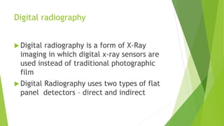 Digital radiography
 Digital radiography is a form of X-Ray
imaging in which digital x-ray sensors are
used instead of traditional photographic
film
 Digital Radiography uses two types of flat
panel detectors – direct and indirect
 