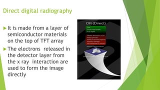 Direct digital radiography
 It is made from a layer of
semiconductor materials
on the top of TFT array
 The electrons released in
the detector layer from
the x ray interaction are
used to form the image
directly
 