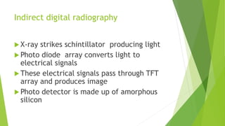 Indirect digital radiography
 X-ray strikes schintillator producing light
 Photo diode array converts light to
electrical signals
 These electrical signals pass through TFT
array and produces image
 Photo detector is made up of amorphous
silicon
 