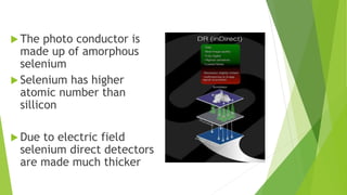  The photo conductor is
made up of amorphous
selenium
 Selenium has higher
atomic number than
sillicon
 Due to electric field
selenium direct detectors
are made much thicker
 