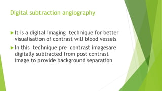 Digital subtraction angiography
 It is a digital imaging technique for better
visualisation of contrast will blood vessels
 In this technique pre contrast imagesare
digitally subtracted from post contrast
image to provide background separation
 