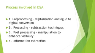 Process involved in DSA
 1. Preprocessing – digitalisation analogue to
digital conversion
 2 . Processing – subtraction techniques
 3 . Post processing – manipulation to
enhance visibility
 4 . Information extraction
 